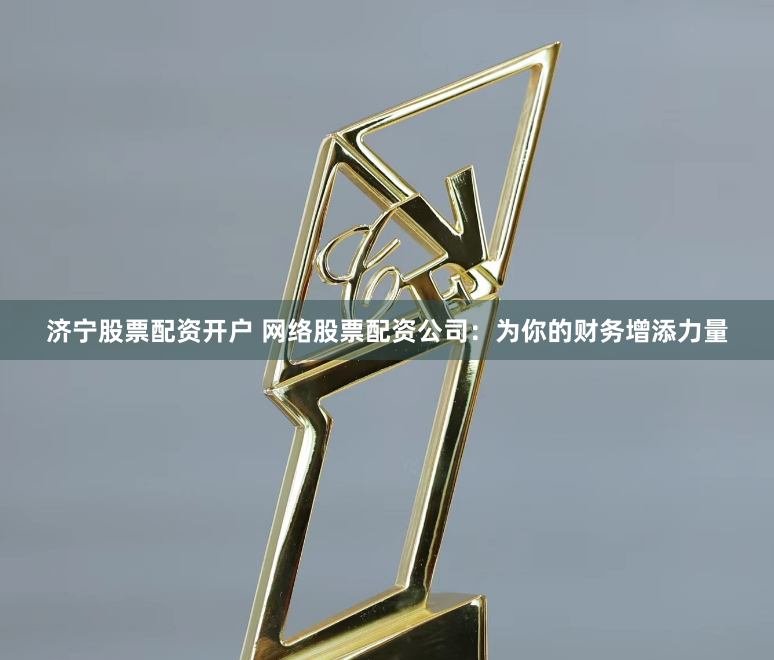 济宁股票配资开户 网络股票配资公司：为你的财务增添力量