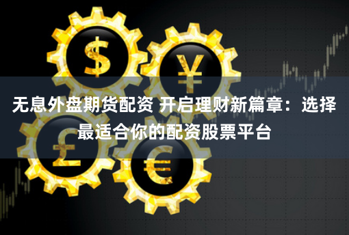 无息外盘期货配资 开启理财新篇章:选择最适合你的配资股票平台