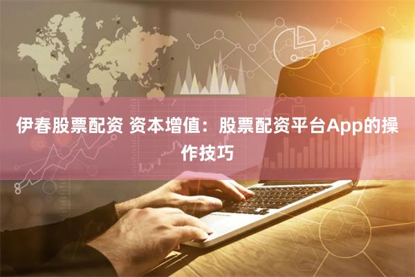 伊春股票配资 资本增值：股票配资平台App的操作技巧