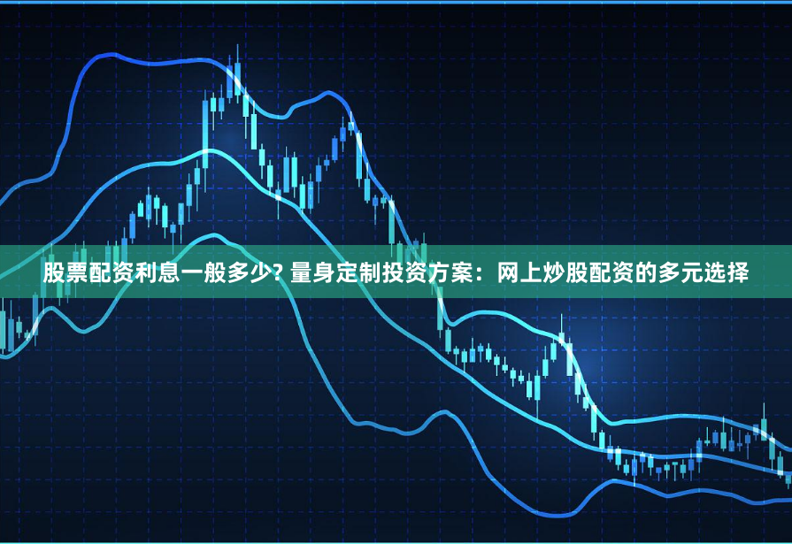 股票配资利息一般多少? 量身定制投资方案：网上炒股配资的多元选择