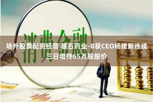 场外股票配资经营 基石药业-B获CEO杨建新连续三日增持65万股股价