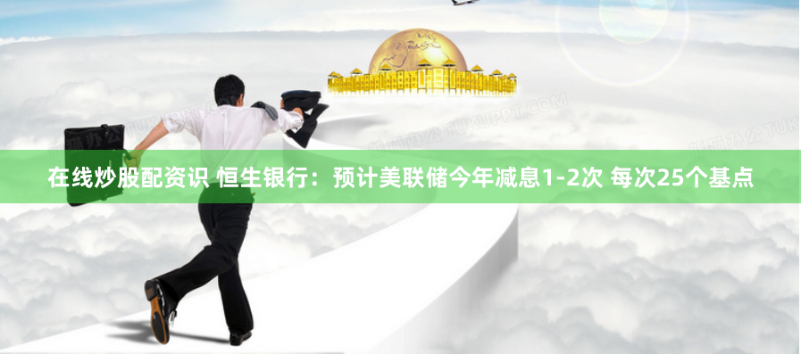 在线炒股配资识 恒生银行:预计美联储今年减息1-2次 每次25个基点