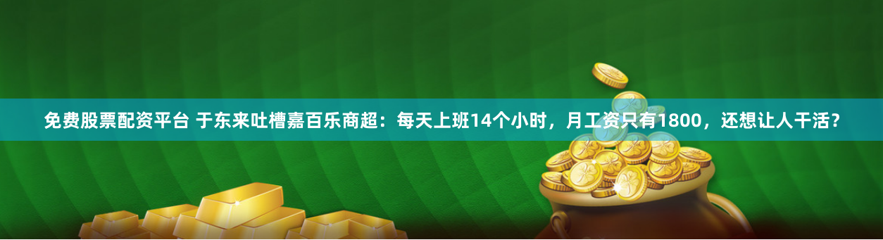 免费股票配资平台 于东来吐槽嘉百乐商超：每天上班14个小时，月工资只有1800，还想让人干活？