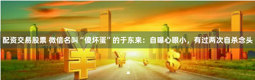 配资交易股票 微信名叫“傻坏蛋”的于东来：自曝心眼小，有过两次自杀念头