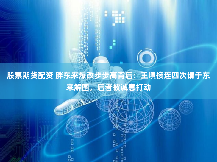 股票期货配资 胖东来爆改步步高背后:王填接连四次请于东来解围,后者被诚意打动