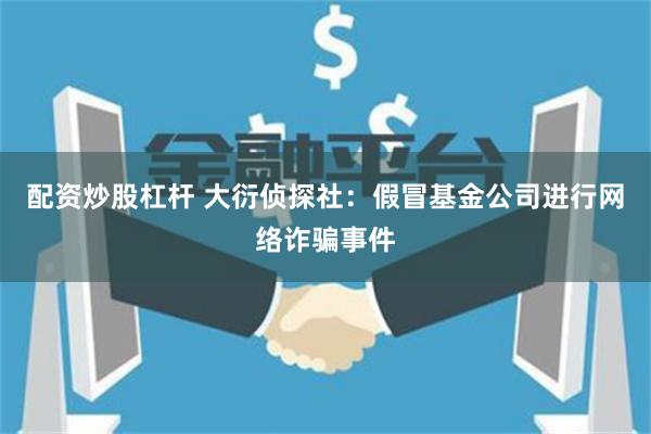 配资炒股杠杆 大衍侦探社：假冒基金公司进行网络诈骗事件