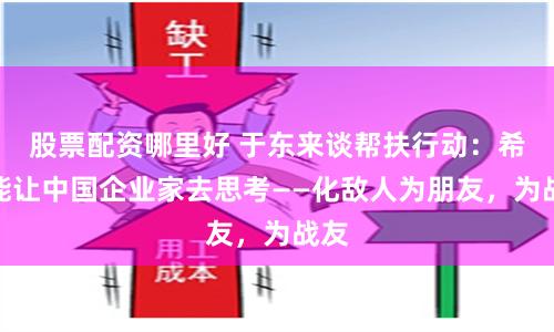 股票配资哪里好 于东来谈帮扶行动:希望能让中国企业家去思考——化敌人为朋友,为战友