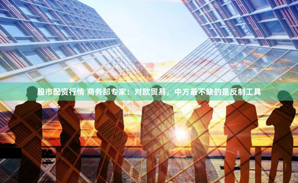 股市配资行情 商务部专家：对欧贸易，中方最不缺的是反制工具