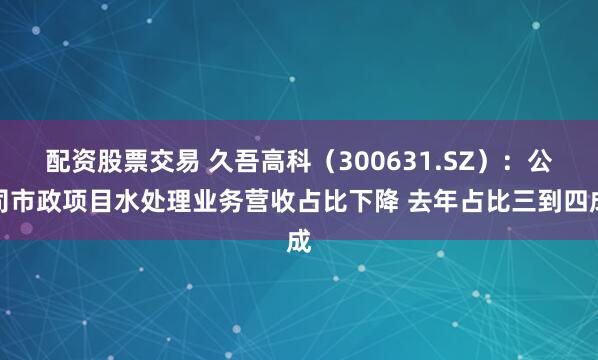 配资股票交易 久吾高科（300631.SZ）：公司市政项目水处理业务营收占比下降 去年占比三到四成