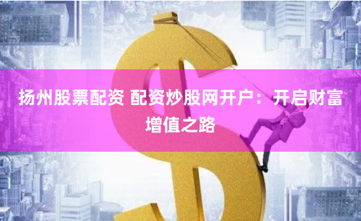 扬州股票配资 配资炒股网开户：开启财富增值之路