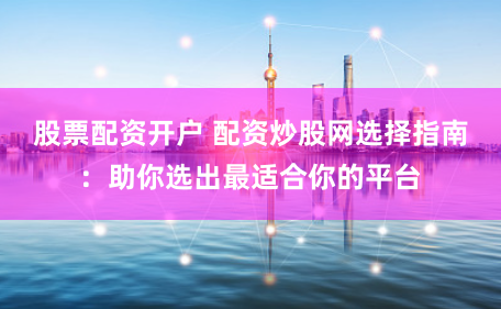 股票配资开户 配资炒股网选择指南：助你选出最适合你的平台