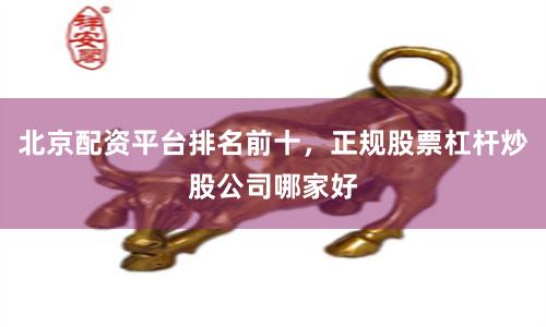 北京配资平台排名前十，正规股票杠杆炒股公司哪家好